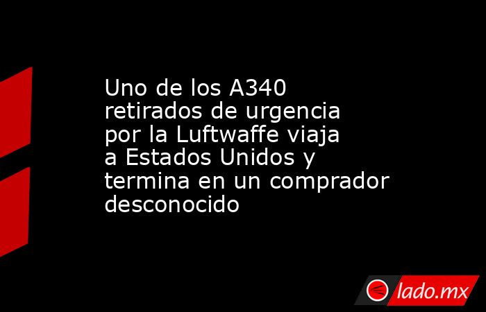 Uno de los A340 retirados de urgencia por la Luftwaffe viaja a Estados Unidos y termina en un comprador desconocido. Noticias en tiempo real