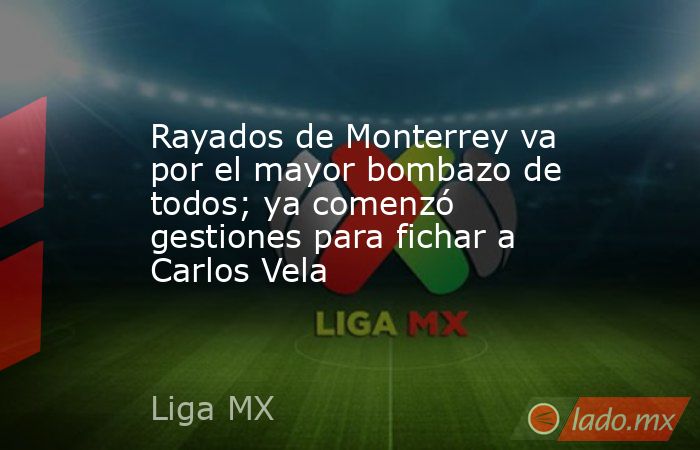 Rayados de Monterrey va por el mayor bombazo de todos; ya comenzó gestiones para fichar a Carlos Vela. Noticias en tiempo real
