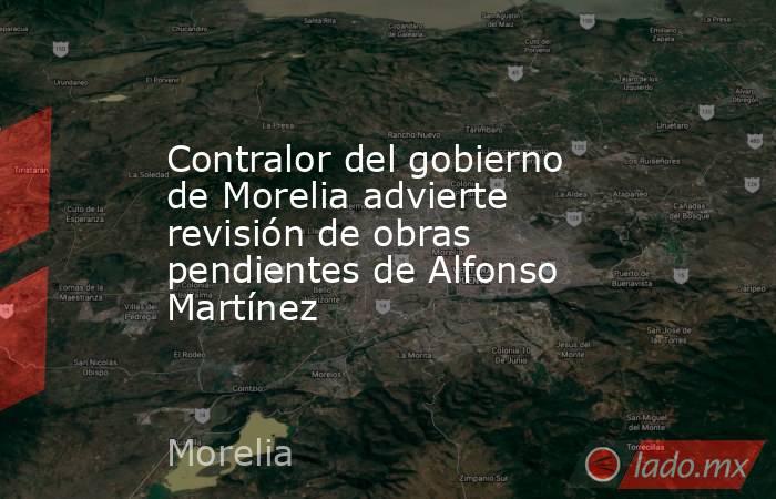 Contralor del gobierno de Morelia advierte revisión de obras pendientes de Alfonso Martínez. Noticias en tiempo real