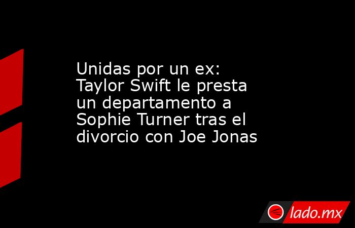 Unidas por un ex: Taylor Swift le presta un departamento a Sophie Turner tras el divorcio con Joe Jonas. Noticias en tiempo real
