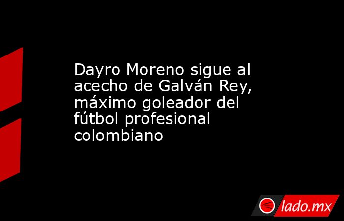Dayro Moreno sigue al acecho de Galván Rey, máximo goleador del fútbol profesional colombiano. Noticias en tiempo real