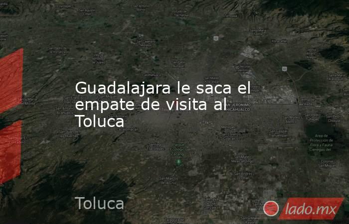 Guadalajara le saca el empate de visita al Toluca. Noticias en tiempo real