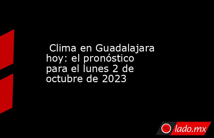  Clima en Guadalajara hoy: el pronóstico para el lunes 2 de octubre de 2023. Noticias en tiempo real