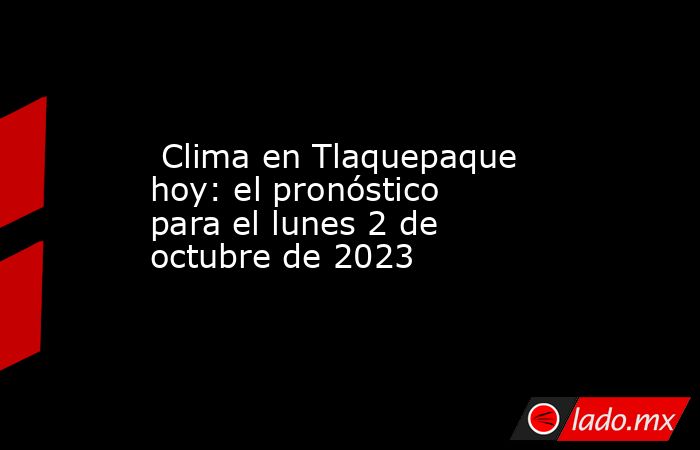  Clima en Tlaquepaque hoy: el pronóstico para el lunes 2 de octubre de 2023. Noticias en tiempo real