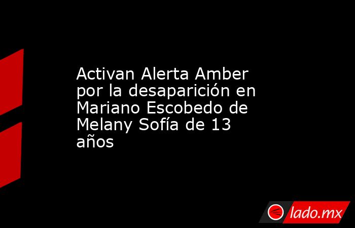 Activan Alerta Amber por la desaparición en Mariano Escobedo de Melany Sofía de 13 años. Noticias en tiempo real