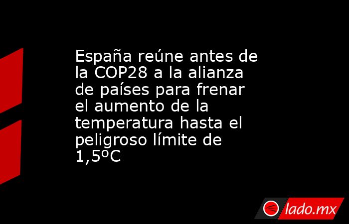 España reúne antes de la COP28 a la alianza de países para frenar el aumento de la temperatura hasta el peligroso límite de 1,5ºC. Noticias en tiempo real
