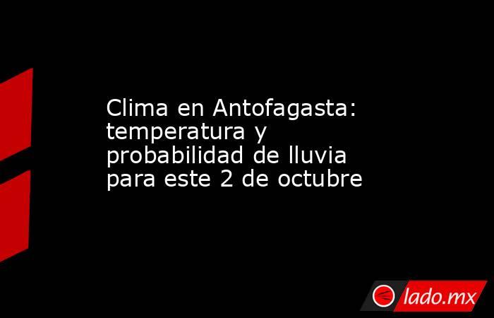 Clima en Antofagasta: temperatura y probabilidad de lluvia para este 2 de octubre. Noticias en tiempo real