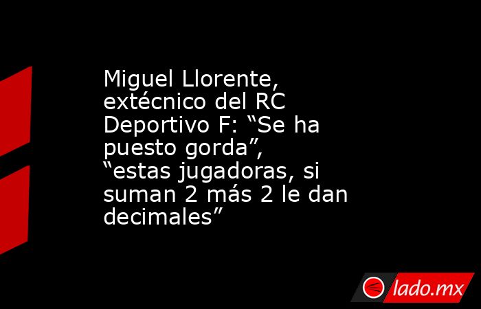 Miguel Llorente, extécnico del RC Deportivo F: “Se ha puesto gorda”, “estas jugadoras, si suman 2 más 2 le dan decimales”. Noticias en tiempo real