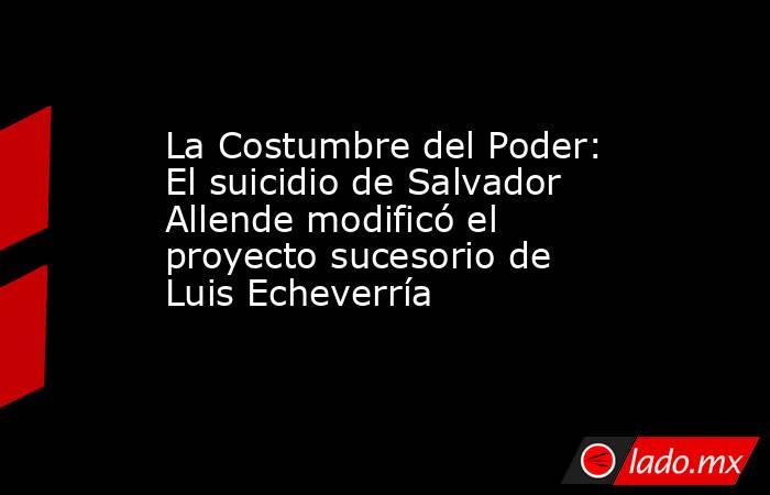 La Costumbre del Poder: El suicidio de Salvador Allende modificó el proyecto sucesorio de Luis Echeverría. Noticias en tiempo real