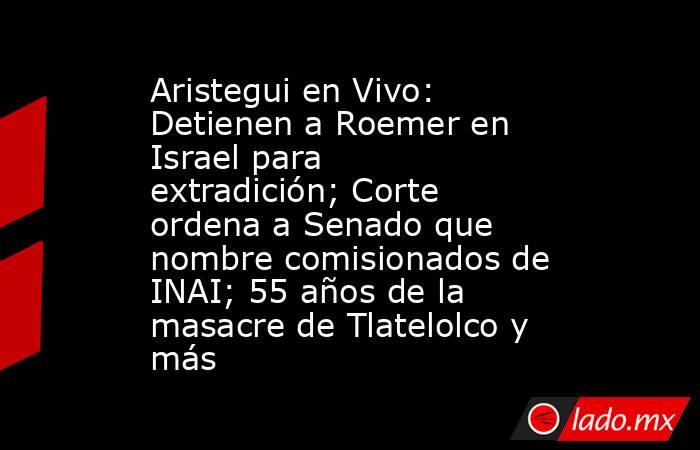 Aristegui en Vivo: Detienen a Roemer en Israel para extradición; Corte ordena a Senado que nombre comisionados de INAI; 55 años de la masacre de Tlatelolco y más. Noticias en tiempo real