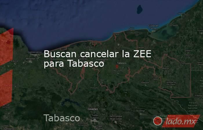 Buscan cancelar la ZEE para Tabasco. Noticias en tiempo real