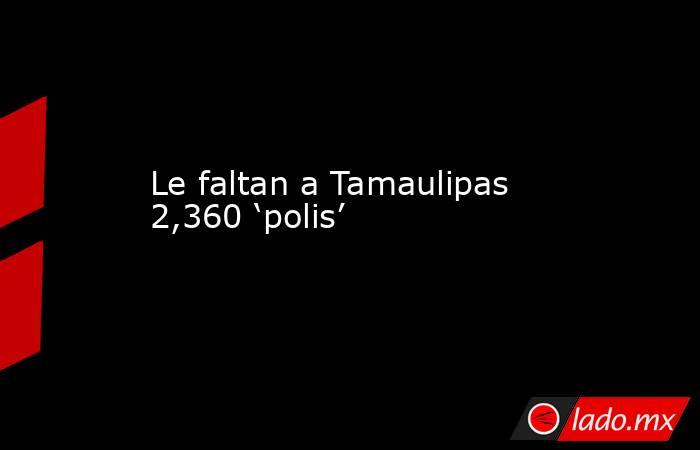 Le faltan a Tamaulipas 2,360 ‘polis’. Noticias en tiempo real