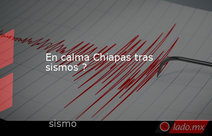 En calma Chiapas tras sismos ?. Noticias en tiempo real