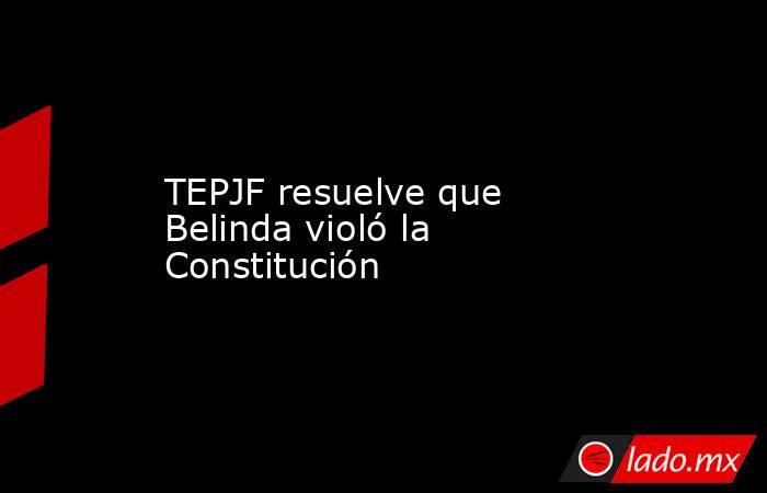 TEPJF resuelve que Belinda violó la Constitución. Noticias en tiempo real