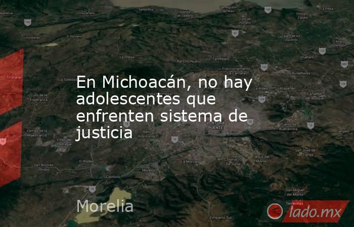 En Michoacán, no hay adolescentes que enfrenten sistema de justicia. Noticias en tiempo real