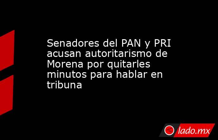 Senadores del PAN y PRI acusan autoritarismo de Morena por quitarles minutos para hablar en tribuna. Noticias en tiempo real
