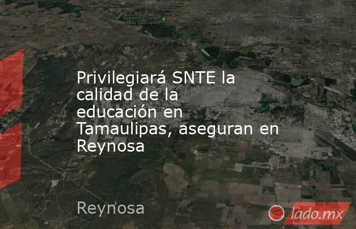 Privilegiará SNTE la calidad de la educación en Tamaulipas, aseguran en Reynosa. Noticias en tiempo real