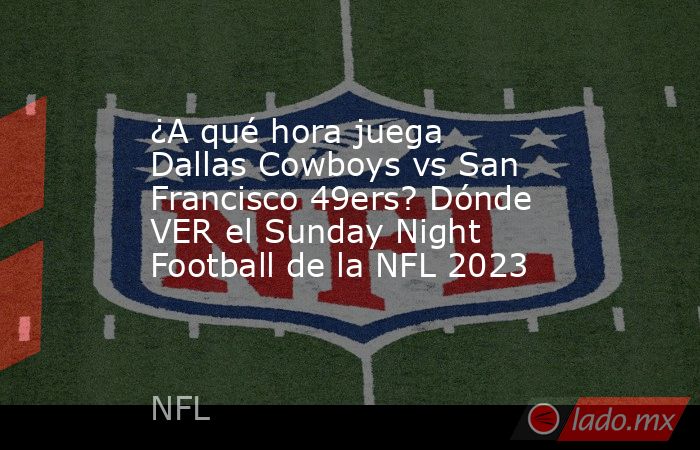 ¿A qué hora juega Dallas Cowboys vs San Francisco 49ers? Dónde VER el Sunday Night Football de la NFL 2023. Noticias en tiempo real