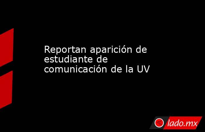 Reportan aparición de estudiante de comunicación de la UV. Noticias en tiempo real