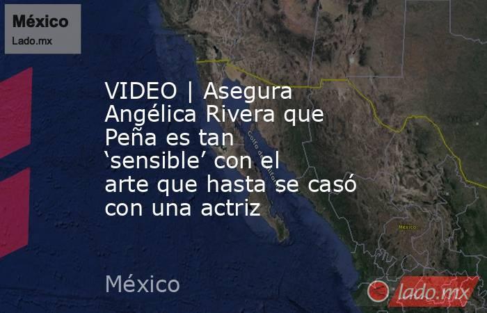 VIDEO | Asegura Angélica Rivera que Peña es tan ‘sensible’ con el arte que hasta se casó con una actriz. Noticias en tiempo real