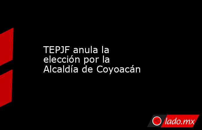 TEPJF anula la elección por la Alcaldía de Coyoacán. Noticias en tiempo real
