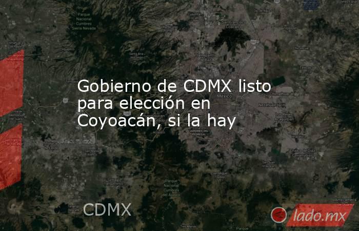 Gobierno de CDMX listo para elección en Coyoacán, si la hay. Noticias en tiempo real