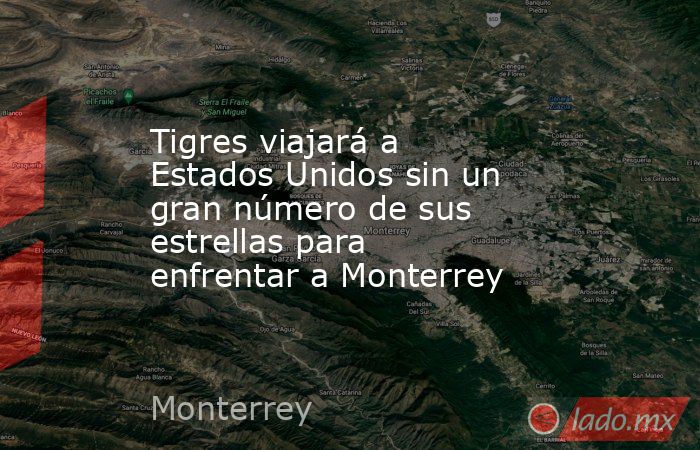 Tigres viajará a Estados Unidos sin un gran número de sus estrellas para enfrentar a Monterrey. Noticias en tiempo real