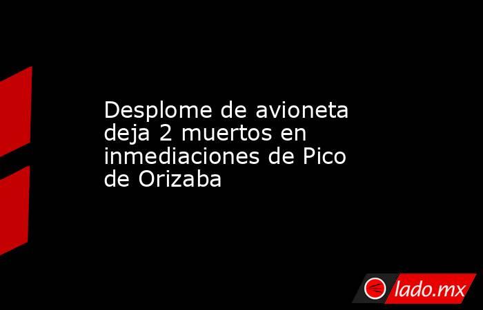 Desplome de avioneta deja 2 muertos en inmediaciones de Pico de Orizaba. Noticias en tiempo real