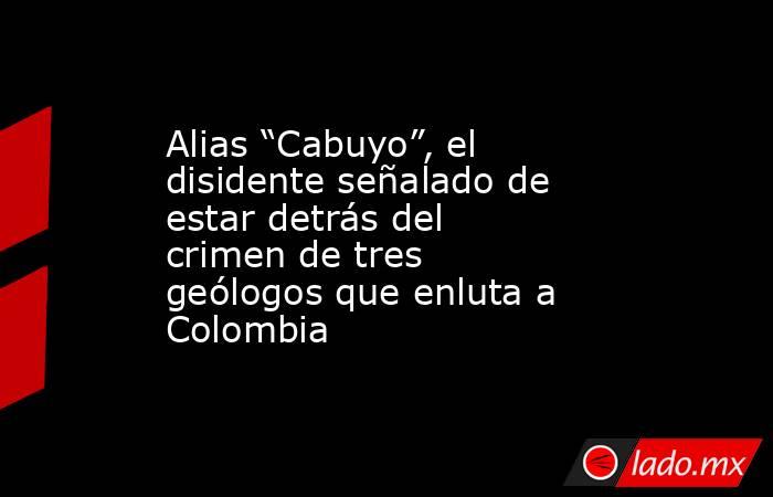 Alias “Cabuyo”, el disidente señalado de estar detrás del crimen de tres geólogos que enluta a Colombia. Noticias en tiempo real