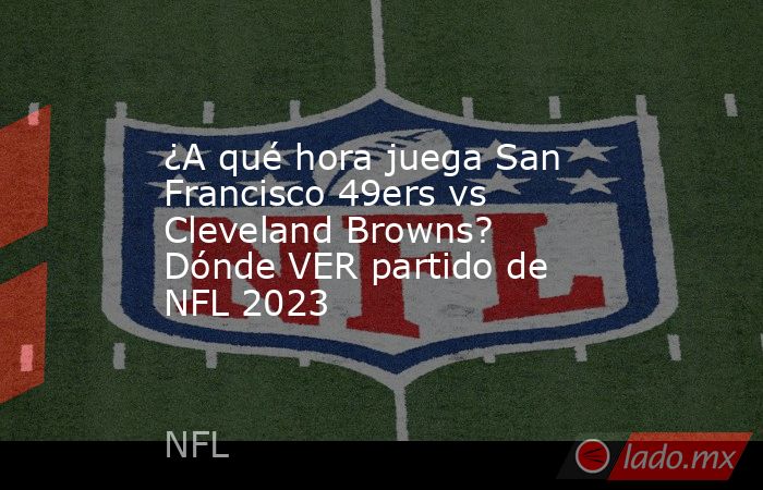 ¿A qué hora juega San Francisco 49ers vs Cleveland Browns? Dónde VER partido de NFL 2023. Noticias en tiempo real