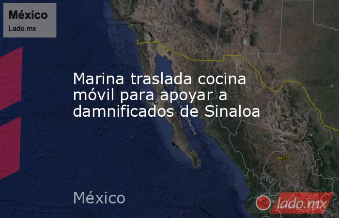 Marina traslada cocina móvil para apoyar a damnificados de Sinaloa. Noticias en tiempo real