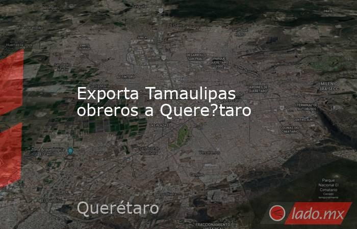 Exporta Tamaulipas obreros a Quere?taro. Noticias en tiempo real