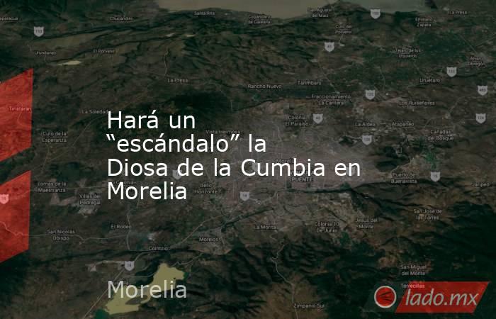 Hará un “escándalo” la Diosa de la Cumbia en Morelia. Noticias en tiempo real