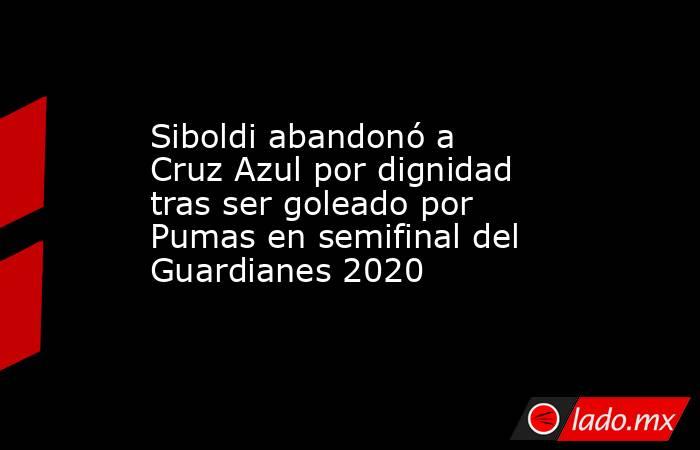 Siboldi abandonó a Cruz Azul por dignidad tras ser goleado por Pumas en semifinal del Guardianes 2020. Noticias en tiempo real