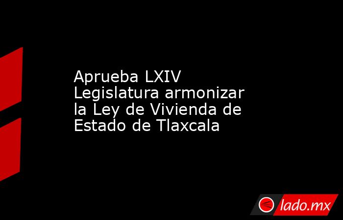 Aprueba LXIV Legislatura armonizar la Ley de Vivienda de Estado de ...