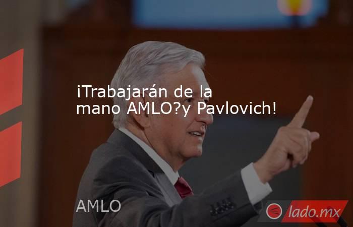 ¡Trabajarán de la mano AMLO?y Pavlovich!. Noticias en tiempo real