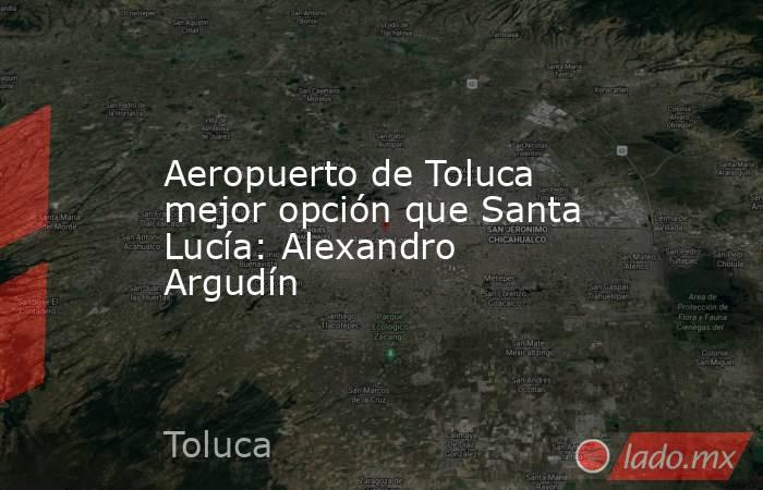 Aeropuerto de Toluca mejor opción que Santa Lucía: Alexandro Argudín. Noticias en tiempo real