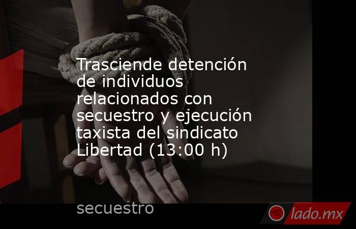 Trasciende detención de individuos relacionados con secuestro y ejecución taxista del sindicato Libertad (13:00 h). Noticias en tiempo real