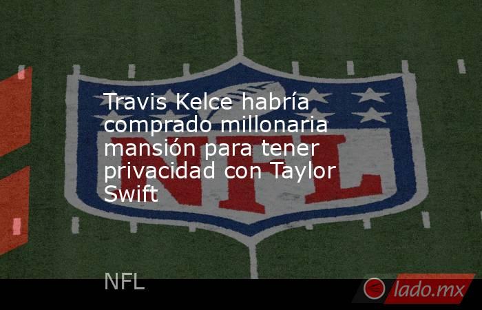 Travis Kelce habría comprado millonaria mansión para tener privacidad con Taylor Swift. Noticias en tiempo real