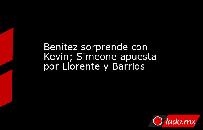 Benítez sorprende con Kevin; Simeone apuesta por Llorente y Barrios. Noticias en tiempo real