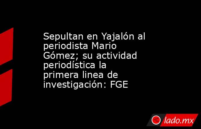 Sepultan en Yajalón al periodista Mario Gómez; su actividad periodística la primera linea de investigación: FGE. Noticias en tiempo real