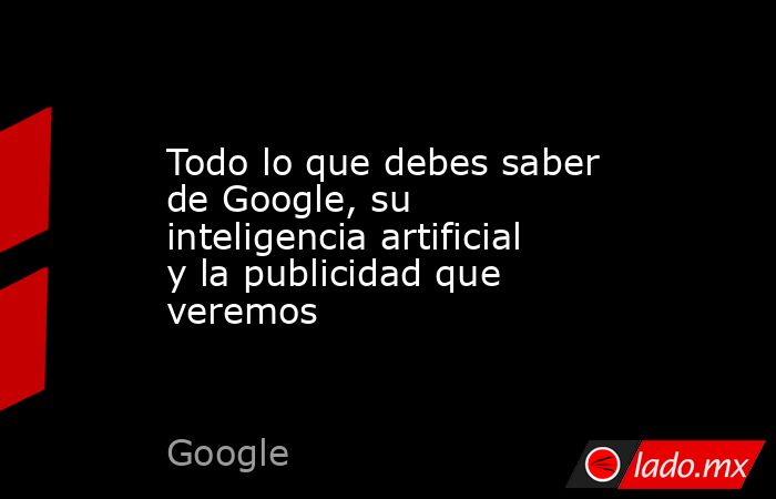 Todo lo que debes saber de Google, su inteligencia artificial y la ...