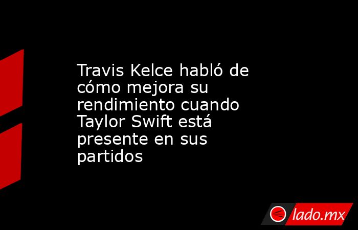 Travis Kelce habló de cómo mejora su rendimiento cuando Taylor Swift está presente en sus partidos. Noticias en tiempo real