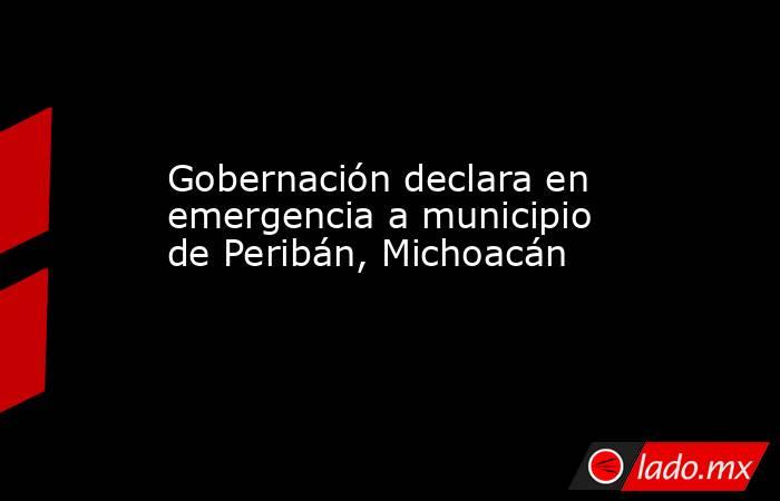 Gobernación declara en emergencia a municipio de Peribán, Michoacán. Noticias en tiempo real