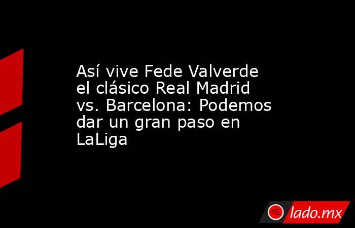 Así vive Fede Valverde el clásico Real Madrid vs. Barcelona: Podemos dar un gran paso en LaLiga. Noticias en tiempo real