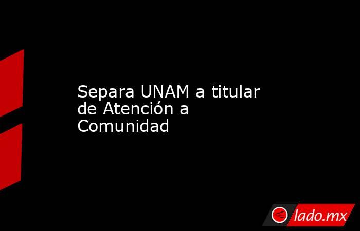 Separa UNAM a titular de Atención a Comunidad. Noticias en tiempo real