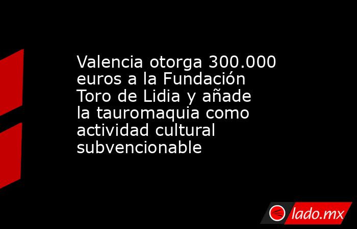 Valencia otorga 300.000 euros a la Fundación Toro de Lidia y añade la tauromaquia como actividad cultural subvencionable. Noticias en tiempo real