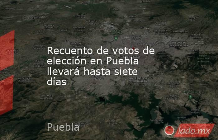Recuento de votos de elección en Puebla llevará hasta siete días. Noticias en tiempo real