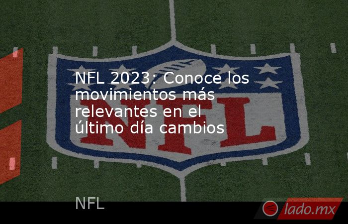 NFL 2023: Conoce los movimientos más relevantes en el último día cambios. Noticias en tiempo real