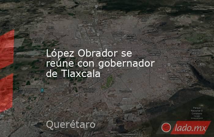 López Obrador se reúne con gobernador de Tlaxcala. Noticias en tiempo real